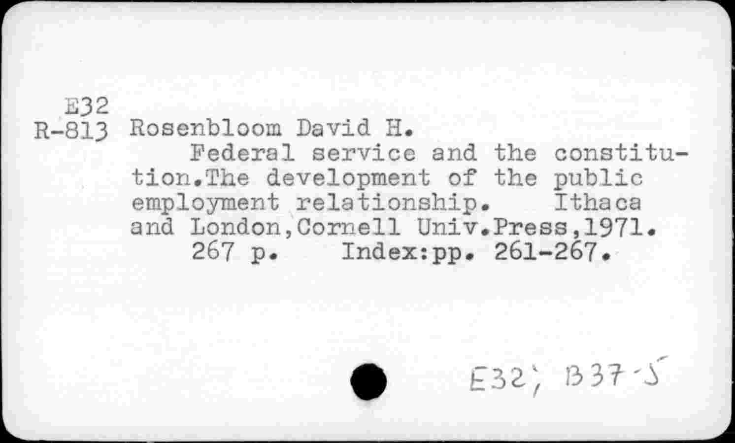 ﻿E32
R-813 Rosenbloom David H.
Federal service and the constitution.The development of the public employment relationship. Ithaca and London,Cornell Univ.Press,1971«
267 p. Index:pp. 261-267.